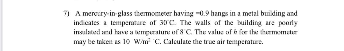 7) A mercury-in-glass thermometer having =0.9 hangs in a metal building and
indicates a temperature of 30°C. The walls of the building are poorly
insulated and have a temperature of 8 C. The value of h for the thermometer
may be taken as 10 W/m² C. Calculate the true air temperature.