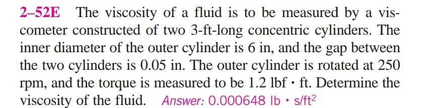 2-52E
The viscosity of a fluid is to be measured by a vis-
cometer constructed of two 3-ft-long concentric cylinders. The
inner diameter of the outer cylinder is 6 in, and the gap between
the two cylinders is 0.05 in. The outer cylinder is rotated at 250
rpm, and the torque is measured to be 1.2 lbf • ft. Determine the
viscosity of the fluid. Answer: 0.000648 lb • s/ft2
