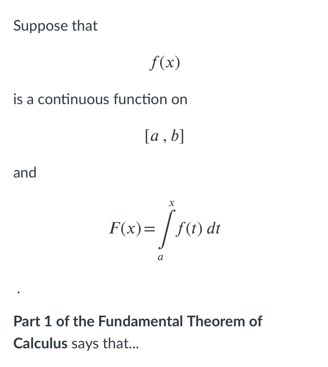 Suppose that
f(x)
is a continuous function on
[a , b]
and
F(x)= | f(t) a
dt
Part 1 of the Fundamental Theorem of
Calculus says that...
