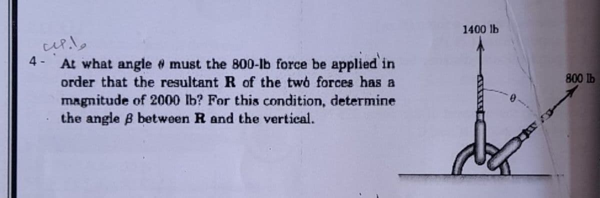 1400 lb
4 -
At what angle @ must the 800-Ib force be applied in
order that the resultant R of the two forces has a
800 Ib
magnitude of 2000 lb? For this condition, determine
the angle B between R and the vertical.
