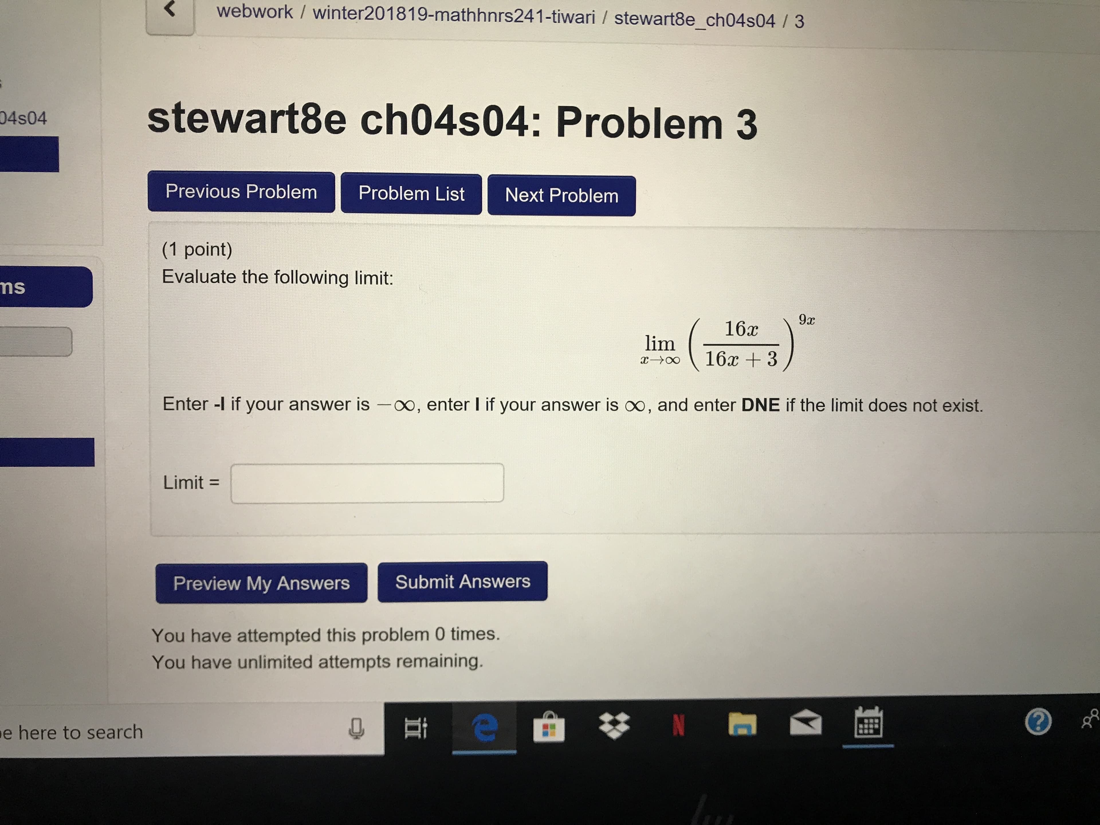 webwork / winter201819-mathhnrs241-tiwari / stewart8e_ch04s04 /3
stewart8e ch04s04: Problem 3
04s04
Previous Problem Problem List Next Problem
(1 point)
Evaluate the following limit:
ns
Enter -l if your answer is -oo, enter I if your answer is oo, and enter DNE if the limit does not exist.
Limit
Preview My AnswersSubmit Answers
You have attempted this problem 0 times.
You have unlimited attempts remaining.
e
here to search
