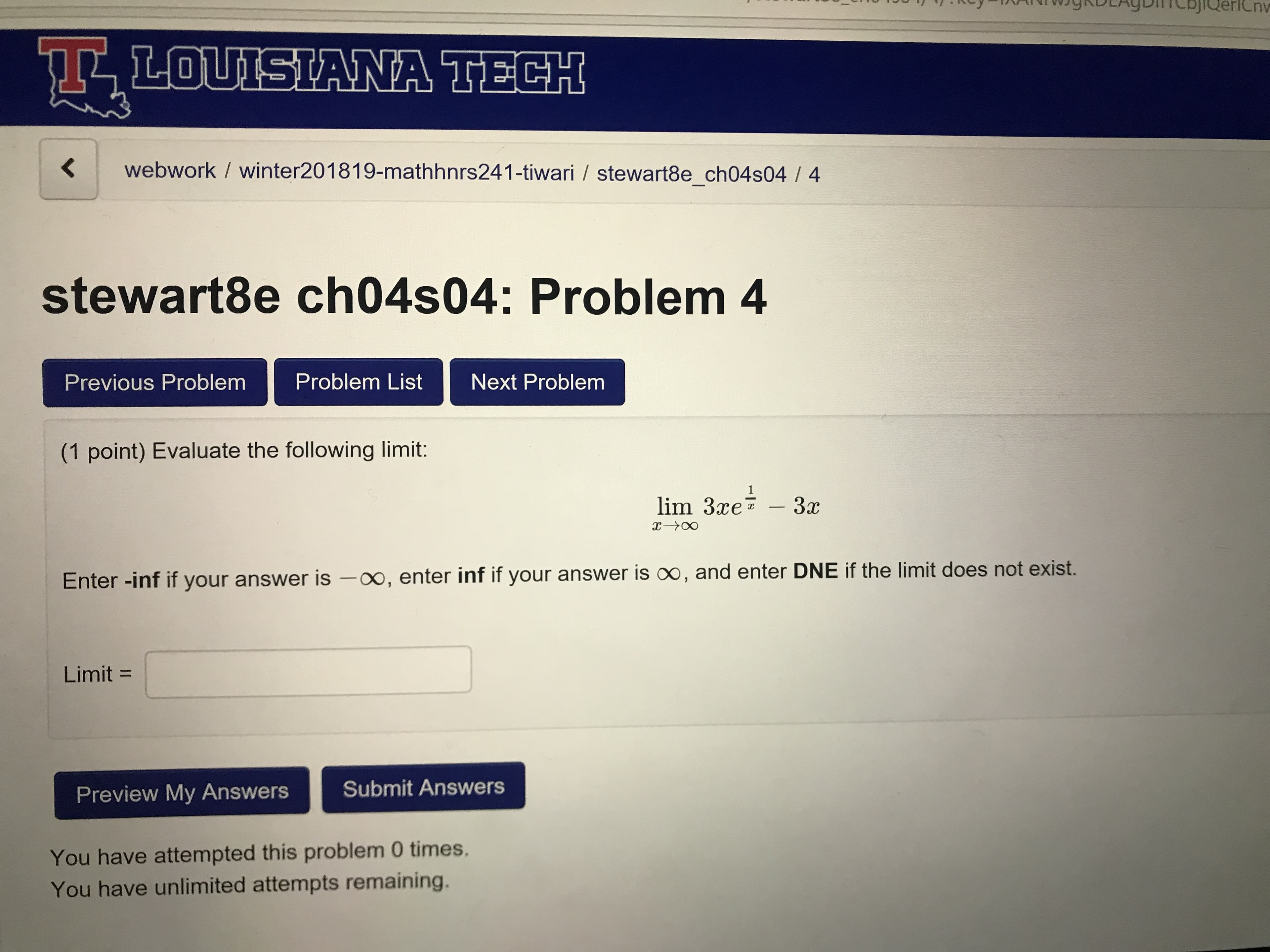 LOUISTANA TECH
<webwork / winter201819-mathhnrs241-tiwari / stewart8e_ch04s04 / 4
stewart8e ch04s04: Problem 4
Previous Problem Problem ListNext Problem
(1 point) Evaluate the following limit:
lim 3xe? 3c
Enter -inf if your answer is -oo, enter inf if your answer is oo, and enter DNE if the limit does not exist.
Limit =
Preview My Answers Submit Answers
You have attempted this problem 0 times.
You have unlimited attempts remaining.
