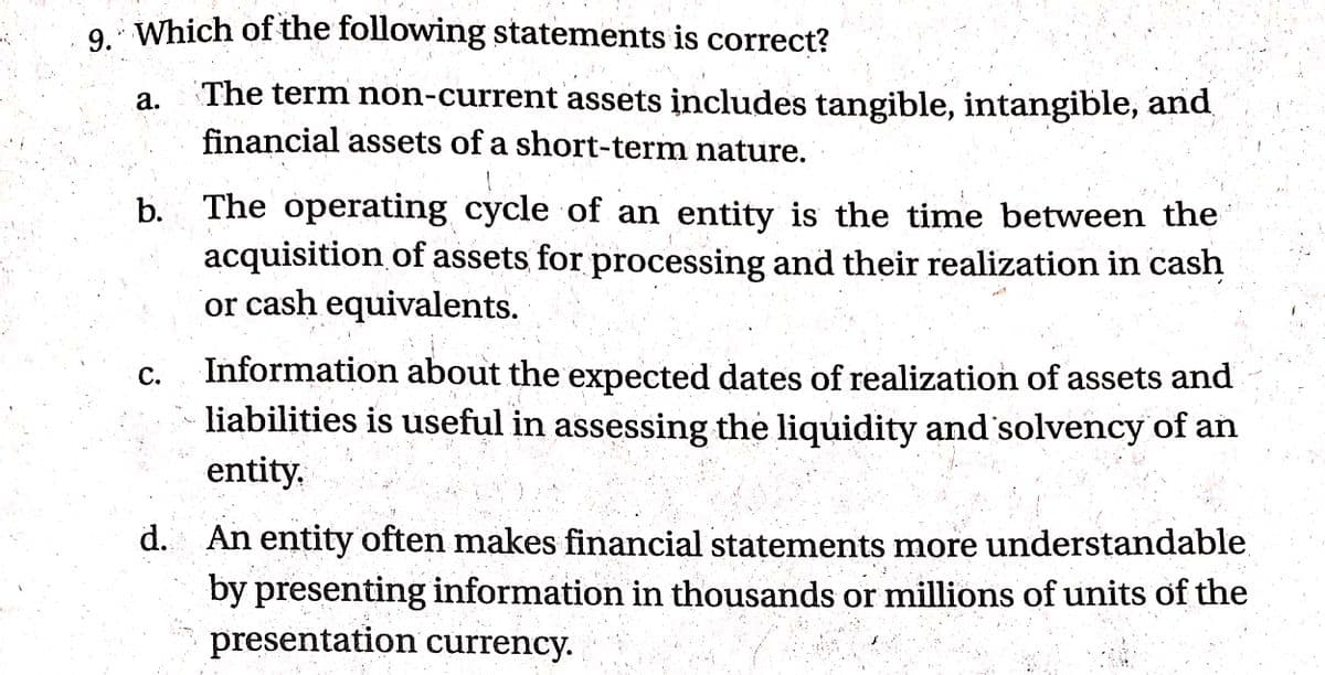 9. Which of the following statements is correct?
The term non-current assets includes tangible, intangible, and
financial assets of a short-term nature.
а.
b. The operating cycle of an entity is the time between the
acquisition of assets for processing and their realization in cash
or cash equivalents.
Information about the expected dates of realization of assets and
liabilities is useful in assessing the liquidity and solvency' of an
С.
entity,
d. An entity often makes financial statements more understandable
by presenting information in thousands or millions of units of the
presentation currency.
