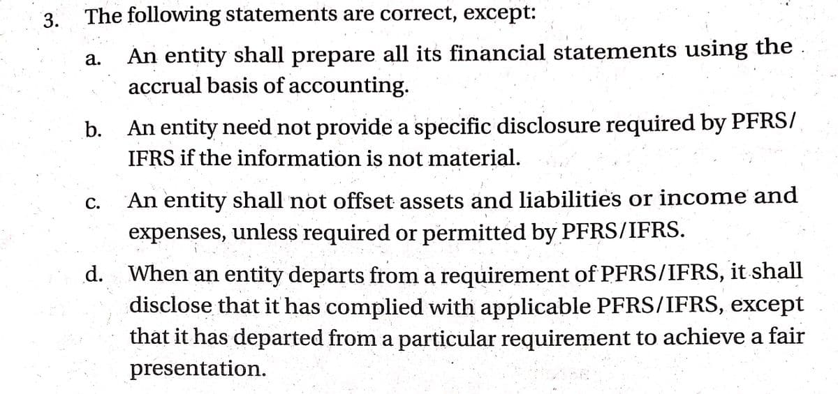 3.
The following statements are correct, except:
An entity shall prepare all its financial statements using the .
accrual basis of accounting.
а.
An entity need not provide a specific disclosure required by PFRS/
IFRS if the information is not material.
b.
С.
An entity shall not offset assets and liabilities or income and
expenses, unless required or permitted by PFRS/IFRS.
d. When an entity departs from a requirement of PFRS/IFRS, it shall
disclose that it has complied with applicable PFRS/IFRS, except
that it has departed from a particular requirement to achieve a fair
presentation.
