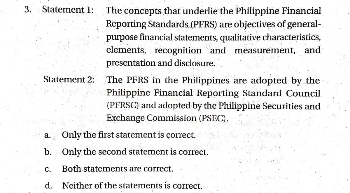 3. Statement 1:
The concepts that underlie the Philippine Financial
Reporting Standards (PFRS) are objectives of general-
purpose financial statements, qualitative characteristics,
elements, recognition and measurement, and
presentation and disclosure.
The PFRS in the Philippines are adopted by the
Philippine Financial Reporting Standard Council
(PFRSC) and adopted by the Philippine Securities and
Exchange Commission (PSEC).
Statement 2:
a. Only the first statement is correct.
b. Only the second statement is correct.
С.
Both statements are correct.
d. Neither of the statements is correct.
