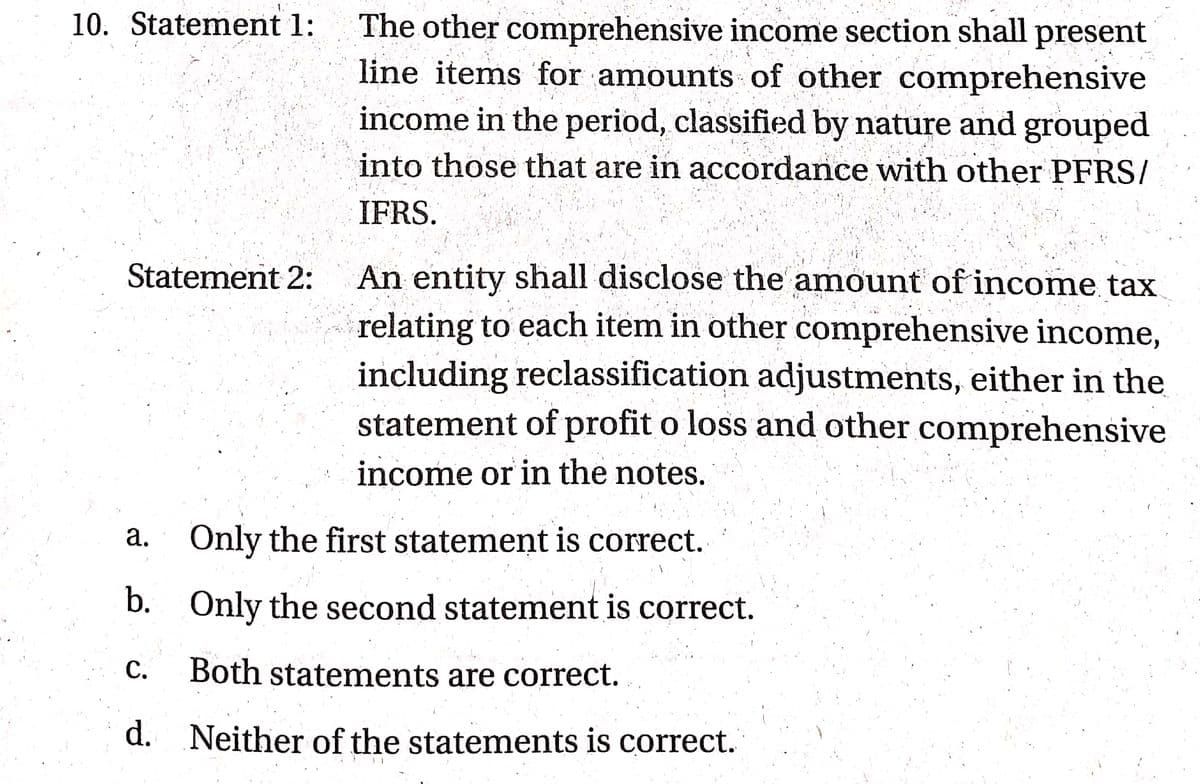 The other comprehensive income section shall present
line items for amounts of other comprehensive
income in the period, classified by nature and grouped
into those that are in accordance with other PFRS/
10. Statement 1:
IFRS.
An entity shall disclose the amount of income tax
relating to each item in other comprehensive income,
including reclassification adjustments, either in the
statement of profit o loss and other comprehensive
Statement 2:
income or in the notes.
Only the first statement is correct.
a.
b. Only the second statement is correct.
C.
Both statements are correct.
d. Neither of the statements is correct.
