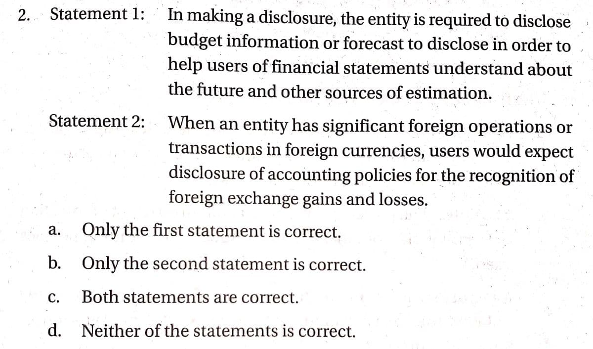 In making a disclosure, the entity is required to disclose
budget information or forecast to disclose in order to
2. Statement 1:
help users of financial statements understand about
the future and other sources of estimation.
Statement 2:
When an entity has significant foreign operations or
transactions in foreign currencies, users would expect
disclosure of accounting policies for the recognition of
foreign exchange gains and losses.
а.
Only the first statement is correct.
b. Only the second statement is correct.
С.
Both statements are correct.
d. Neither of the statements is correct.
