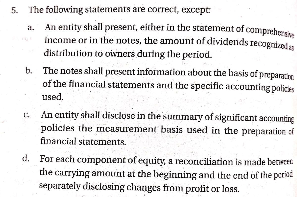 An entity shall present, either in the statement of comprehensive
5.
The following statements are correct, except:
An entity shall present, either in the statement of comprehensiva
income or in the notes, the amount of dividends recognized as
distribution to owners during the period.
а.
The notes shall present information about the basis of preparation
of the financial statements and the specific accounting policies
b.
used.
An entity shall disclose in the summary of significant accounting
policies the measurement basis used in the preparation of
С.
financial statements.
d. For each component of equity, a reconciliation is made between
the carrying amount at the beginning and the end of the period
separately disclosing changes from profit or loss.
