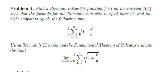 Problem 4. Find a Riemann integrable function f(r) on the interval (0, 1]
such that the formula for the Riemann sum with n equal intervals and the
right endpoints equals the following sum
Using Riemann's Theorem and the Fundamental Theorem of Calculus evaluate
the limit
lim
k=1
