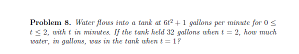 Problem 8. Water flows into a tank at 6t2 + 1 gallons per minute for 0 <
t< 2, with t in minutes. If the tank held 32 gallons when t
water, in gallons, was in the tank when t = 1?
2, how much
