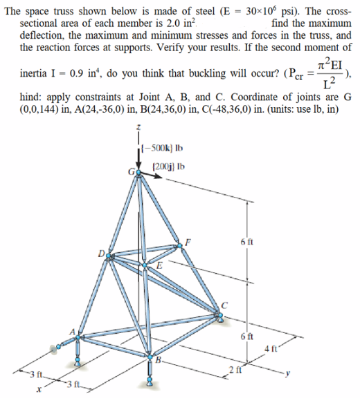 The space truss shown below is made of steel (E = 30×10 psi). The cross-
sectional area of each member is 2.0 in²
find the maximum
deflection, the maximum and minimum stresses and forces in the truss, and
the reaction forces at supports. Verify your results. If the second moment of
π᾽ΕΙ
inertia I = 0.9 in, do you think that buckling will occur? (Per
hind: apply constraints at Joint A, B, and C. Coordinate of joints are G
(0,0,144) in, A(24,-36,0) in, B(24,36,0) in, C(-48,36,0) in. (units: use lb, in)
1²
X
{-500k) Ib
(200) Ib
E
с
6 ft
6 ft
4 ft
·),
