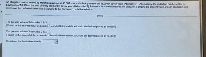 An obligation can be settled by making a payment of $1,500 now and a final payment of $11,000 in seven years (Alternative 1) Alternatively, the obligation can be settled by
payments of $1,000 at the end of every six months for six years (Alternative 2). Interest is 10% compounded semi-annually Compute the present value of each alternative and
determine the preferred alterative according to the discounted cash flow criterion
The present value of Alternative 1 is $
(Round to the nearest dollar as needed Round all intermediate values to six decimal places as needed.)
The present value of Alternative 2 is $
(Round to the nearest dollar as needed Round all intermediate values to six decimal places as needed) i
Therefore, the best alternative is