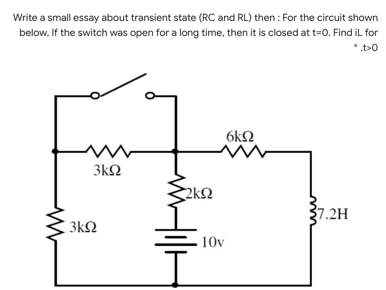 Write a small essay about transient state (RC and RL) then : For the circuit shown
below, If the switch was open for a long time, then it is closed at t=0. Find iL for
* .t>O
6kN
3kQ
2k2
7.2H
3kQ
10v
