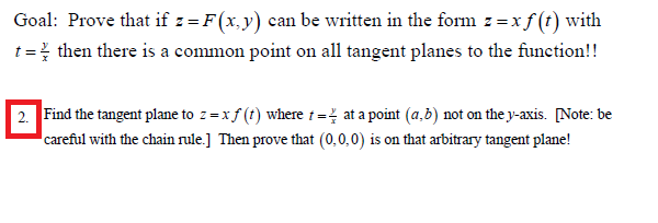 2. Find the tangent plane to z = x f (t) where t = at a point (a,b) not on the y-axis. [Note: be
careful with the chain rule.] Then prove that (0,0,0) is on that arbitrary tangent plane!

