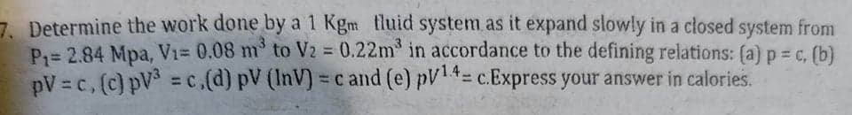 7. Determine the work done by a 1 Kgm tluid system as it expand slowly in a closed system from
P= 2.84 Mpa, Vi= 0.08 m to V2 = 0.22m in accordance to the defining relations: (a) p = c, (b)
pV = c, (c) pV = c,(d) pV (InV) = c and (e) pV= c.Express your answer in calories.
%3D
%3D
%3D
%3D
