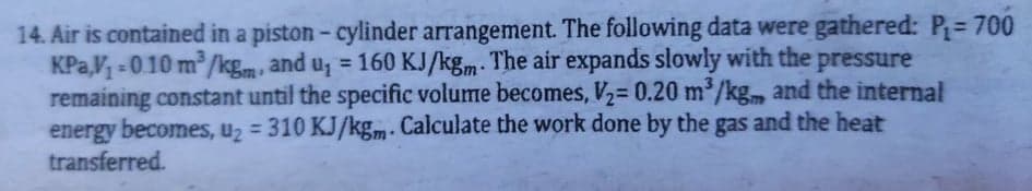 14. Air is contained in a piston - cylinder arrangement. The following data were gathered: P= 700
KPa,V -010 m/kg.m, and u, = 160 KJ/kgm. The air expands slowly with the pressure
remaining constant until the specific volume becomes, V2= 0.20 m³/kg. and the internal
energy becomes, u2 = 310 KJ/kgm- Calculate the work done by the gas and the heat
transferred.

