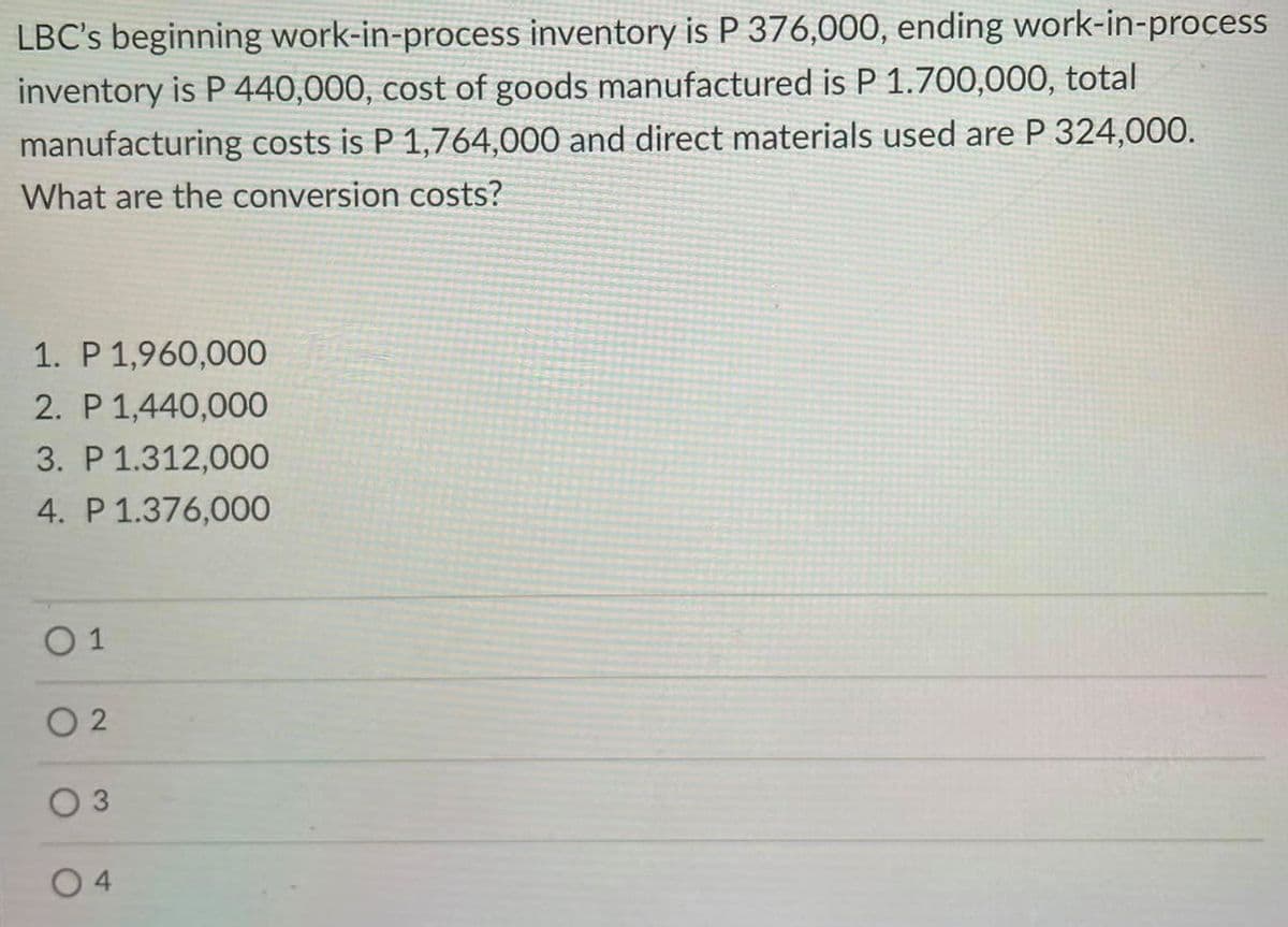 LBC's beginning work-in-process inventory is P 376,000, ending work-in-process
inventory is P 440,000, cost of goods manufactured is P 1.700,000, total
manufacturing costs is P 1,764,000 and direct materials used are P 324,000.
What are the conversion costs?
1. P 1,960,000
2. P 1,440,000
3. P 1.312,00O
4. P 1.376,000
O 1
O 2
O 3
0 4
