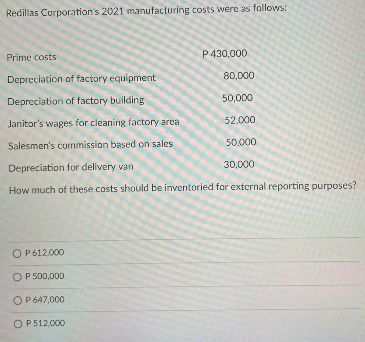 Redillas Corporation's 2021 manufacturing costs were as follows:
Prime costs
P 430,000
Depreciation of factory equipment
80,000
Depreciation of factory building
50,000
Janitor's wages for cleaning factory area
52,000
Salesmen's commission based on sales
50,000
Depreciation for delivery van
30,000
How much of these costs should be inventoried for external reporting purposes?
O P 612,000
O P 500,000
OP 647,000
OP 512,000
