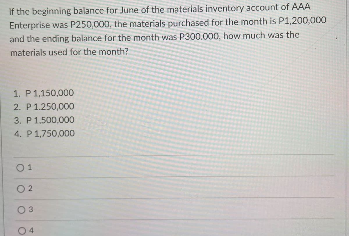 If the beginning balance for June of the materials inventory account of AAA
Enterprise was P250,000, the materials purchased for the month is P1,200,000
and the ending balance for the month was P300.000, how much was the
materials used for the month?
1. P 1,150,000
2. P 1.250,000
3. P 1,500,000
4. P 1,750,000
0 1
O 2
