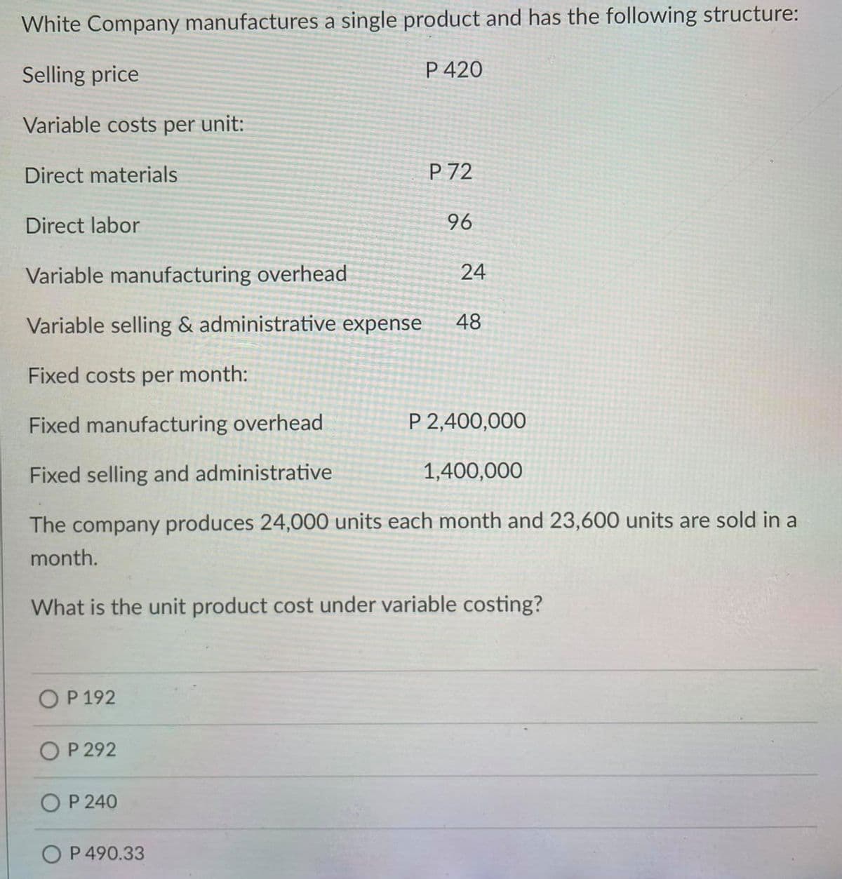 White Company manufactures a single product and has the following structure:
Selling price
P 420
Variable costs per unit:
Direct materials
P 72
Direct labor
96
Variable manufacturing overhead
24
Variable selling & administrative expense
48
Fixed costs per month:
Fixed manufacturing overhead
P 2,400,000
Fixed selling and administrative
1,400,000
The company produces 24,000 units each month and 23,600 units are sold in a
month.
What is the unit product cost under variable costing?
OP 192
O P 292
O P 240
O P 490.33
