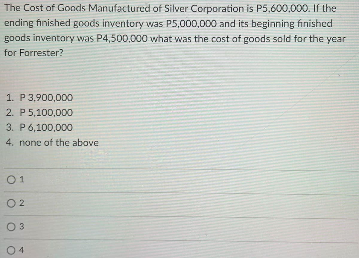 The Cost of Goods Manufactured of Silver Corporation is P5,600,000. If the
ending finished goods inventory was P5,000,000 and its beginning finished
goods inventory was P4,500,000 what was the cost of goods sold for the year
for Forrester?
1. P 3,900,000
2. P 5,100,000
3. P 6,100,000
4. none of the above
O 1
O 2
3
4
