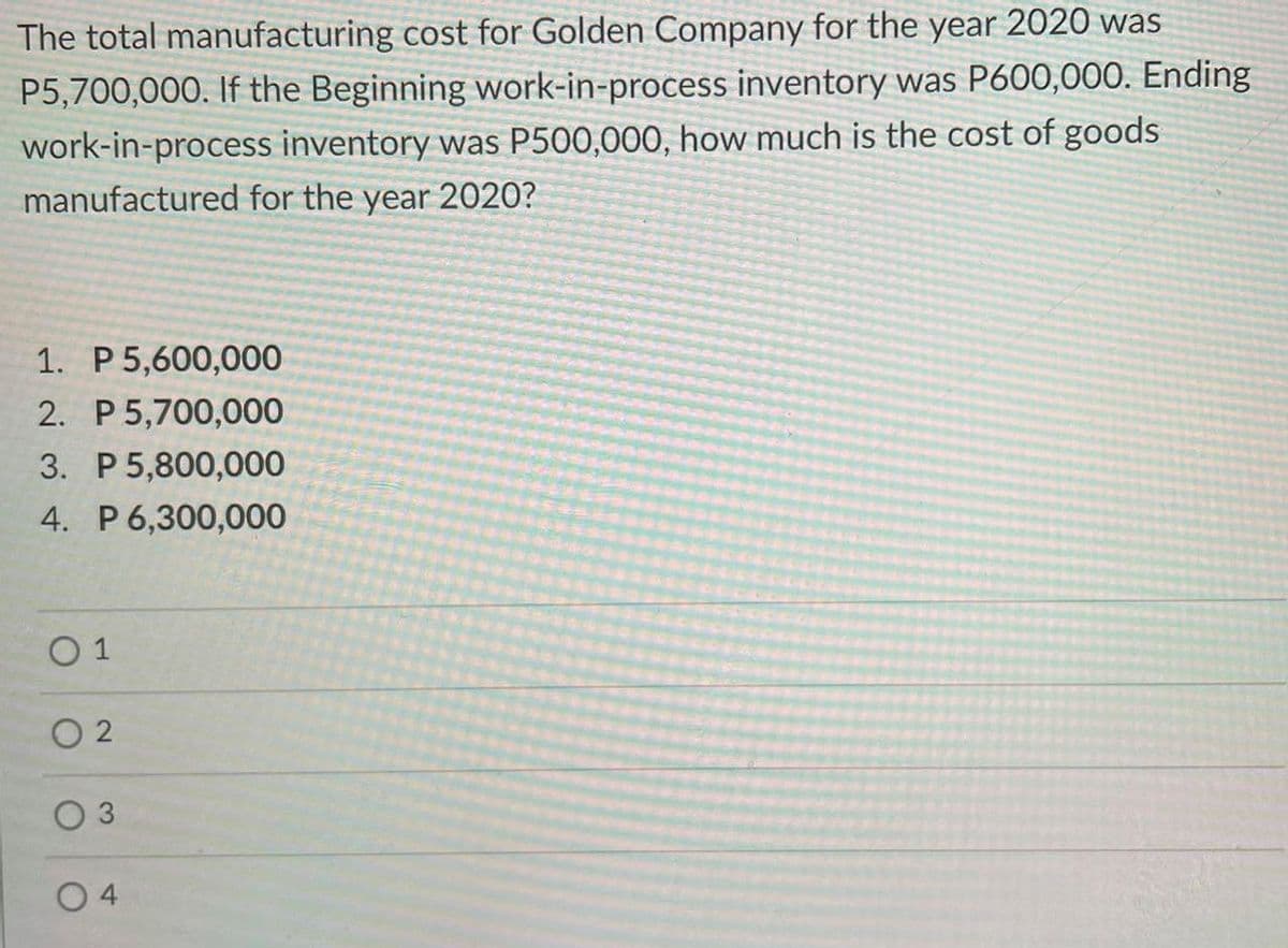 The total manufacturing cost for Golden Company for the year 2020 was
P5,700,000. If the Beginning work-in-process inventory was P600,000. Ending
work-in-process inventory was P500,000, how much is the cost of goods
manufactured for the
year
2020?
1. P5,600,000
2. P 5,700,000
3. P 5,800,000
4. P6,300,000
O 1
O 2
O 4
