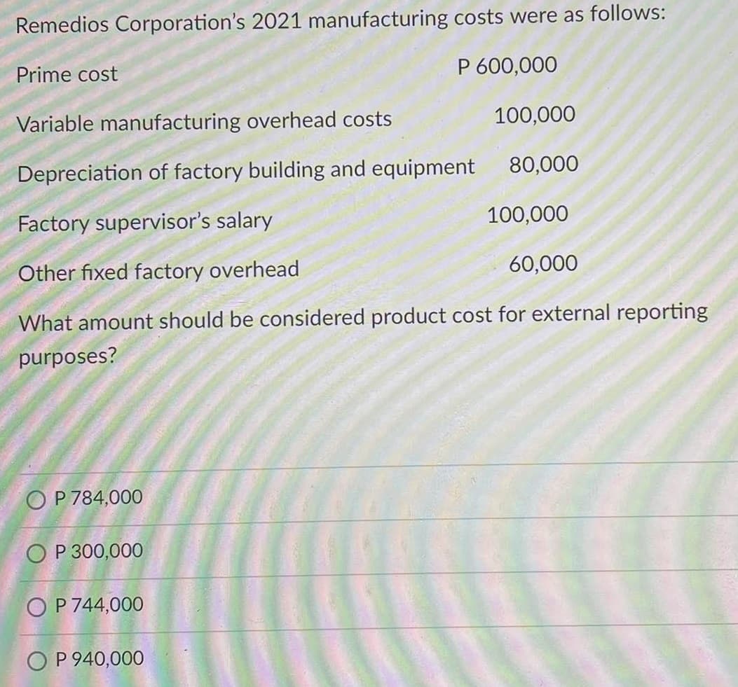 Remedios Corporation's 2021 manufacturing costs were as follows:
Prime cost
P 600,000
Variable manufacturing overhead costs
100,000
80,000
Depreciation of factory building and equipment
Factory supervisor's salary
100,000
60,000
Other fixed factory overhead
What amount should be considered product cost for external reporting
purposes?
O P 784,000
O P 300,000
O P 744,000
O P 940,000
