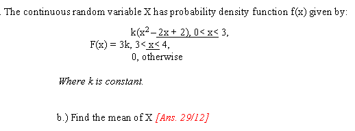 The continuous random variable X has probability density function f(x) given by:
k(x2- 2x+ 2), 0< x< 3,
F(x) = 3k, 3< x< 4,
0, otherwise
Where k is constant.
b.) Find the mean of X (Ans. 29/12]
