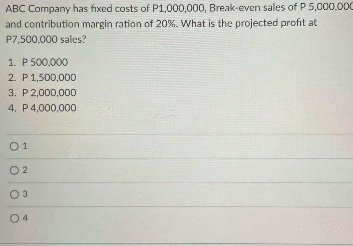 ABC Company has fixed costs of P1,000,000, Break-even sales of P 5,000,0OC
and contribution margin ration of 20%. What is the projected profit at
P7,500,000 sales?
1. P 500,000
2. P 1,500,000
3. P 2,000,000
4. P 4,000,000
O 1
O 2
O 3
4.
