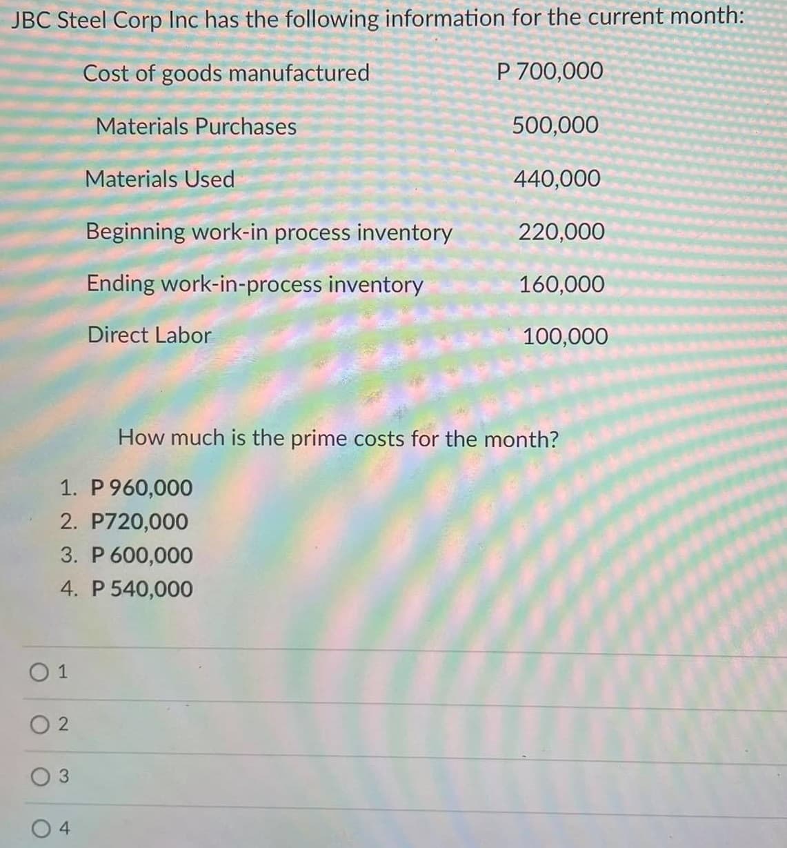 JBC Steel Corp Inc has the following information for the current month:
Cost of goods manufactured
P 700,000
Materials Purchases
500,000
Materials Used
440,000
Beginning work-in process inventory
220,000
Ending work-in-process inventory
160,000
Direct Labor
100,000
How much is the prime costs for the month?
1. P 960,000
2. P720,000
3. P 600,000
4. P 540,000
O 1
3.
4
2.
