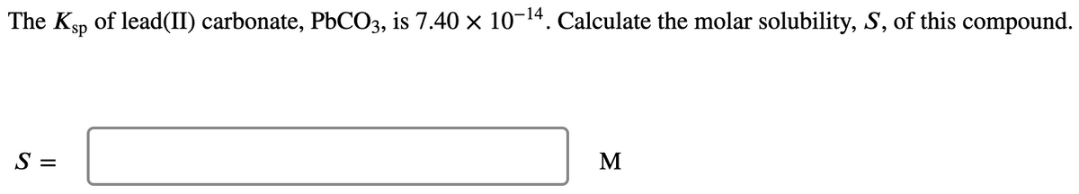 The Ksp of lead(II) carbonate, P6CO3, is 7.40 x 10-14. Calculate the molar solubility, S, of this compound.
M
S =
