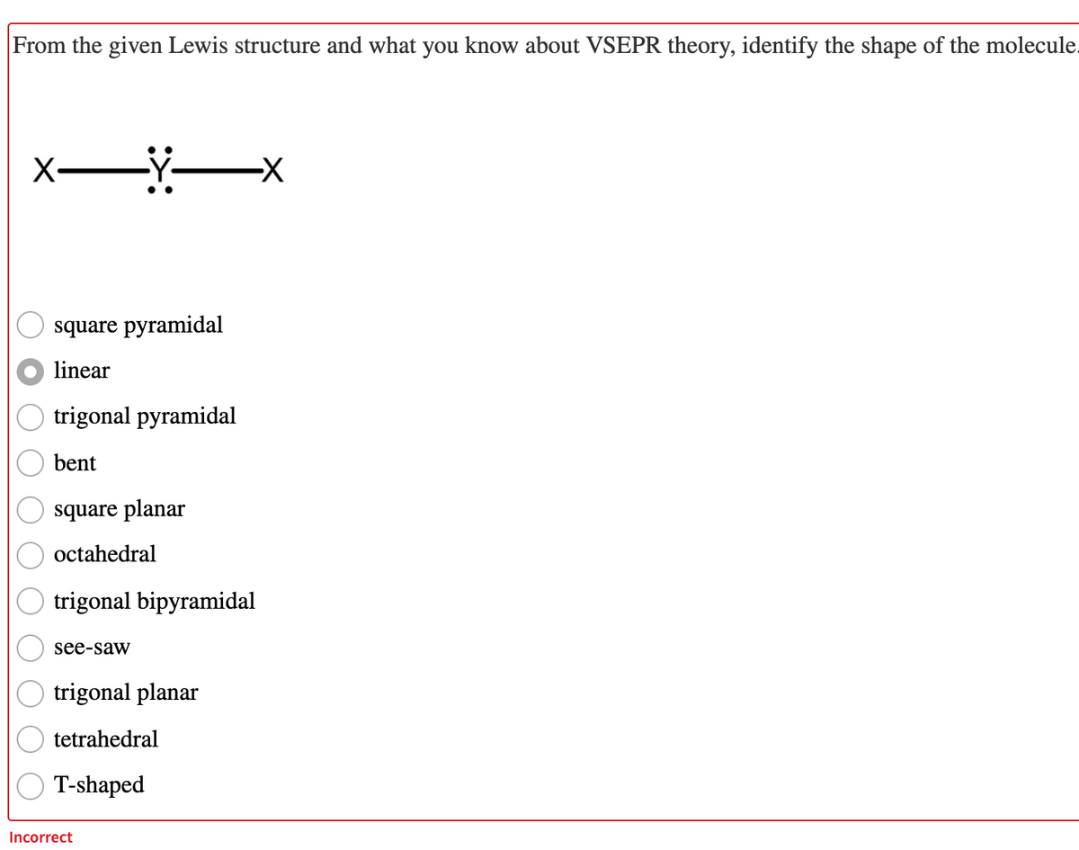 From the given Lewis structure and what you know about VSEPR theory, identify the shape of the molecule.
square pyramidal
linear
trigonal pyramidal
bent
square planar
octahedral
trigonal bipyramidal
see-saw
trigonal planar
tetrahedral
T-shaped
Incorrect
