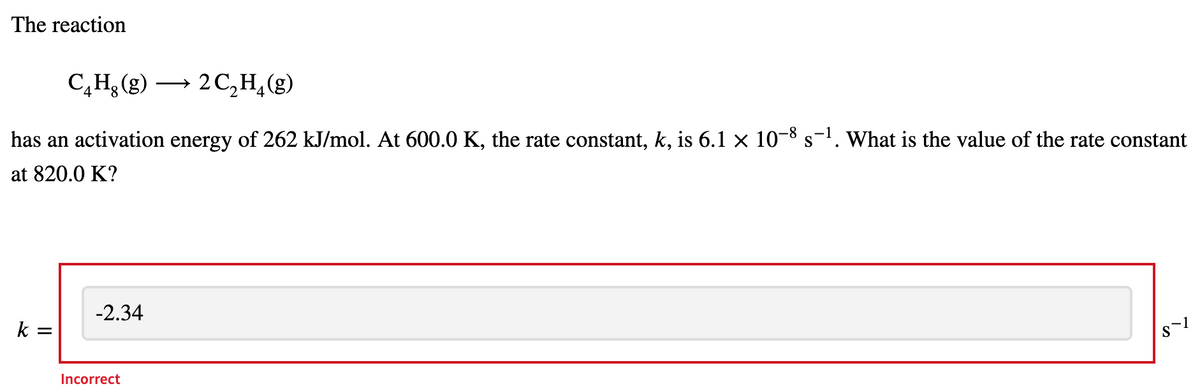 The reaction
C,H (g) → 2 C,H¸(g)
→ 2
has an activation energy of 262 kJ/mol. At 600.0 K, the rate constant, k, is 6.1 × 10-8 s-1. What is the value of the rate constant
at 820.0 K?
-2.34
k
Incorrect
