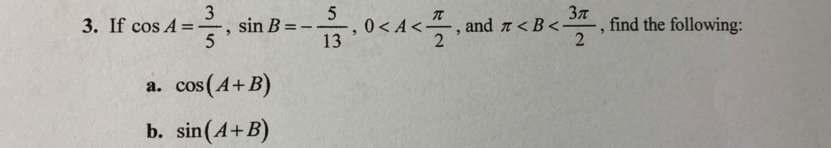3. If cos A %=
3
sin B = -
,0<A<
13
and t <B<-
find the following:
%3D
a. cos(A+B)
b. sin(A+B)
