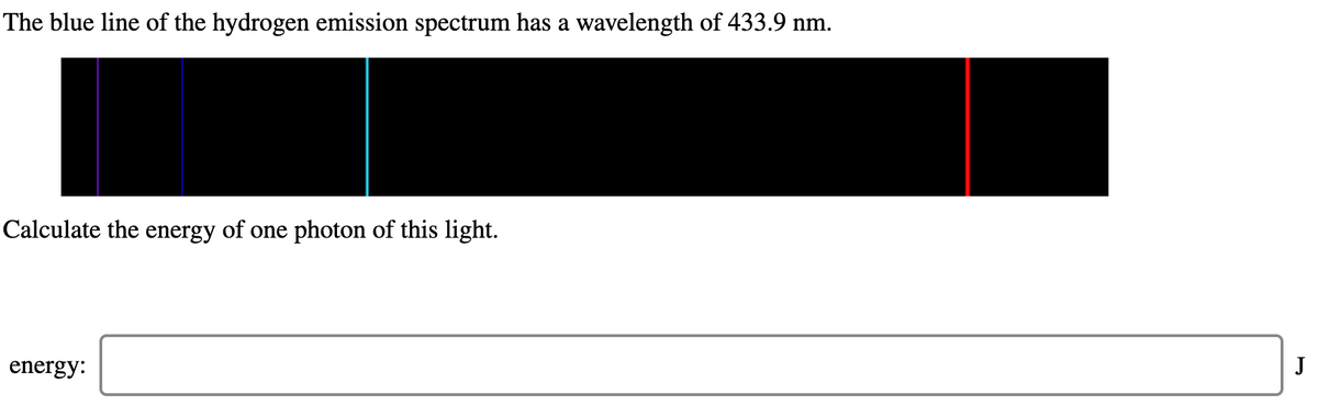 The blue line of the hydrogen emission spectrum has a wavelength of 433.9 nm.
Calculate the energy of one photon of this light.
energy:
J
