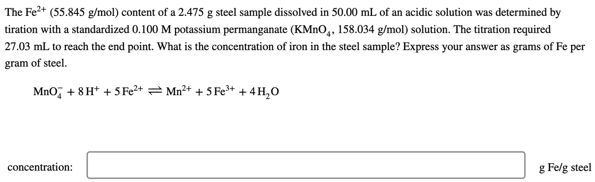The Fe2+ (55.845 g/mol) content of a 2.475 g steel sample dissolved in 50.00 mL of an acidic solution was determined by
tiration with a standardized 0.100 M potassium permanganate (KMNO,, 158.034 g/mol) solution. The titration required
27.03 mL to reach the end point. What is the concentration of iron in the steel sample? Express your answer as grams of Fe per
gram of steel.
Mno, + 8 H+ + 5 Fe2+ = Mn2+ + 5 Fe3+ + 4 H,0
concentration:
g Fe/g steel
