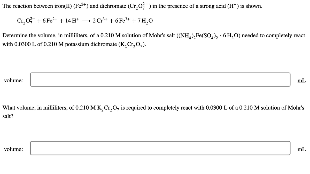 The reaction between iron(II) (Fe2+) and dichromate (Cr, 0;-) in the presence of a strong acid (H+) is shown.
Cr, 0? + 6 Fe2+ + 14 H* → 2Cr³+ + 6Fe3+ + 7H,0
→ 2 Cr³+ + 6 Fe³+ + 7 H,O
Determine the volume, in milliliters, of a 0.210 M solution of Mohr's salt ((NH,),Fe(So,), · 6 H,O) needed to completely react
with 0.0300 L of 0.210 M potassium dichromate (K,Cr,O,).
volume:
mL
What volume, in milliliters, of 0.210 M K, Cr, O, is required to completely react with 0.0300 L of a 0.210 M solution of Mohr's
salt?
volume:
mL
