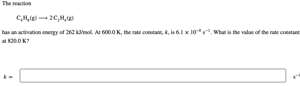 The reaction
C,H, (g) →
2 C,H,(g)
has an activation energy of 262 kJ/mol. At 600.0 K, the rate constant, k, is 6.1 × 10-8 s-'. What is the value of the rate constant
at 820.0 K?
k =
