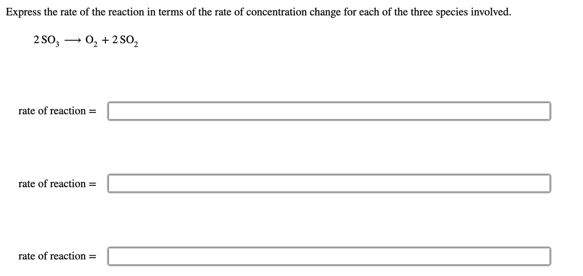 Express the rate of the reaction in terms of the rate of concentration change for each of the three species involved.
2 SO, → 0, + 2 SO,
rate of reaction
rate of reaction
rate of reaction
