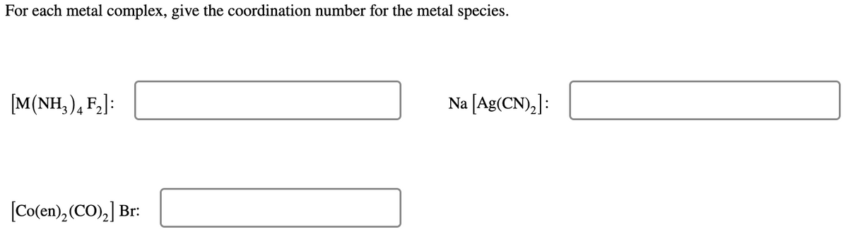 For each metal complex, give the coordination number for the metal species.
[M(NH, ), F,]:
Na [Ag(CN),]:
[Co(en), (CO),] Br:
