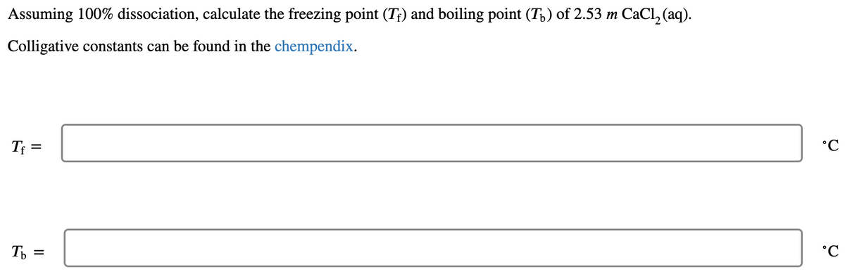 Assuming 100% dissociation, calculate the freezing point (T;) and boiling point (T,) of 2.53 m CaCl, (aq).
Colligative constants can be found in the chempendix.
Tf =
°C
T
°C
%D
