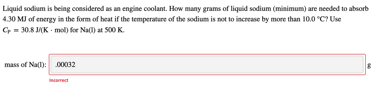 Liquid sodium is being considered as an engine coolant. How many grams of liquid sodium (minimum) are needed to absorb
4.30 MJ of energy in the form of heat if the temperature of the sodium is not to increase by more than 10.0 °C? Use
Cp
30.8 J/(K · mol) for Na(1) at 500 K.
mass of Na(l):
.00032
Incorrect
