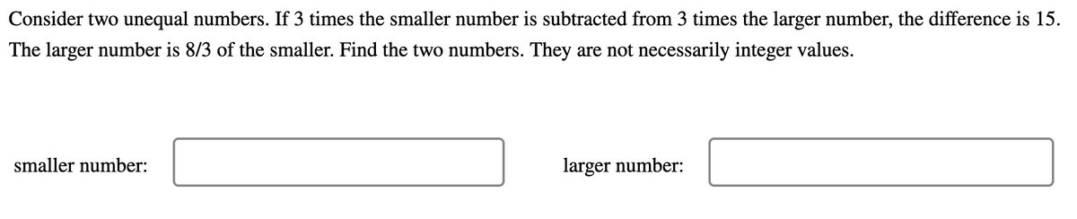 Consider two unequal numbers. If 3 times the smaller number is subtracted from 3 times the larger number, the difference is 15.
The larger number is 8/3 of the smaller. Find the two numbers. They are not necessarily integer values.
smaller number:
larger number:
