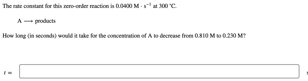 The rate constant for this zero-order reaction is 0.0400 M •s= at 300 °C.
A
products
How long (in seconds) would it take for the concentration of A to decrease from 0.810 M to 0.230 M?
t =
