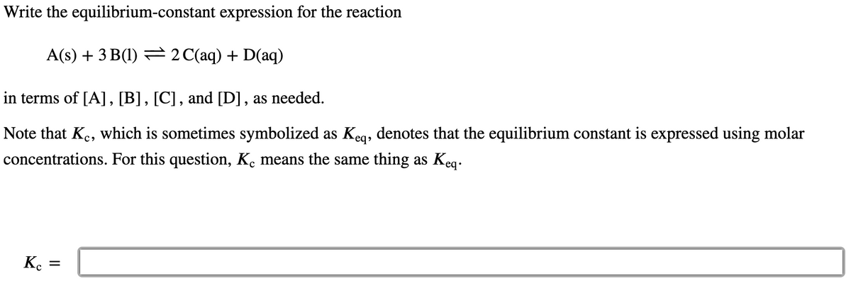 Write the equilibrium-constant expression for the reaction
A(s) + 3 B(1) = 2C(aq) + D(aq)
in terms of [A], [B], [C] , and [D] , as needed.
Note that Ke, which is sometimes symbolized as Keg, denotes that the equilibrium constant is expressed using molar
concentrations. For this question, K. means the same thing as Keq.
K. =
