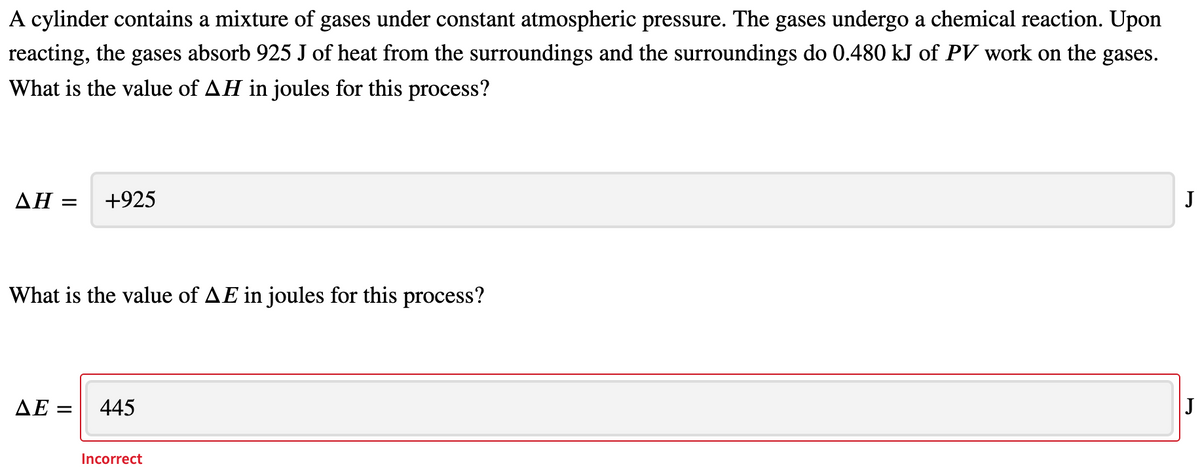 A cylinder contains a mixture of gases under constant atmospheric pressure. The gases undergo a chemical reaction. Upon
reacting, the gases absorb 925 J of heat from the surroundings and the surroundings do 0.480 kJ of PV work on the gases.
What is the value of AH in joules for this process?
ΔΗ
+925
J
What is the value of AE in joules for this process?
ДЕ
445
Incorrect
