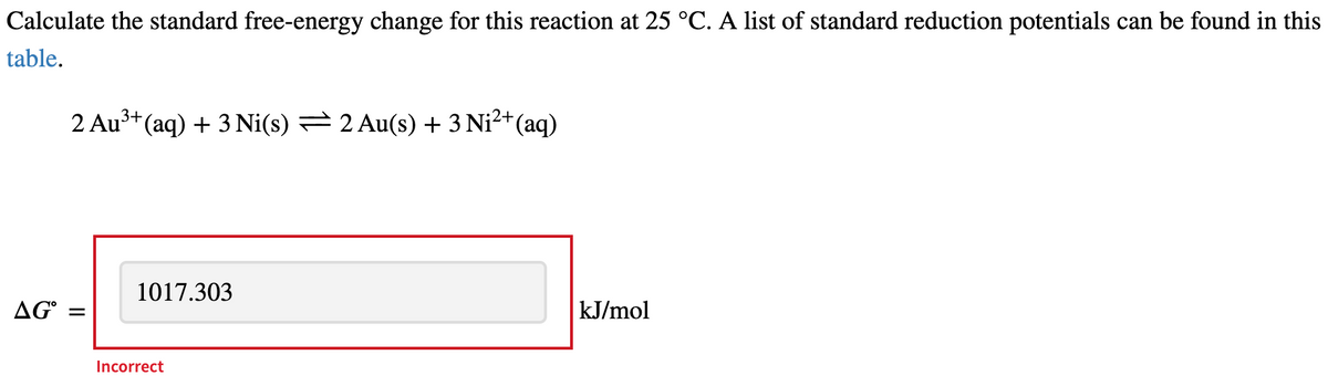 Calculate the standard free-energy change for this reaction at 25 °C. A list of standard reduction potentials can be found in this
table.
2 Au³+(aq) + 3 Ni(s) = 2 Au(s) + 3 Ni²+(aq)
1017.303
AG° =
kJ/mol
Incorrect
