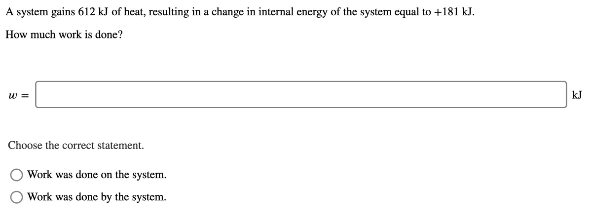 A system gains 612 kJ of heat, resulting in a change in internal energy of the system equal to +181 kJ.
How much work is done?
w =
kJ
Choose the correct statement.
Work was done on the system.
Work was done by the system.
