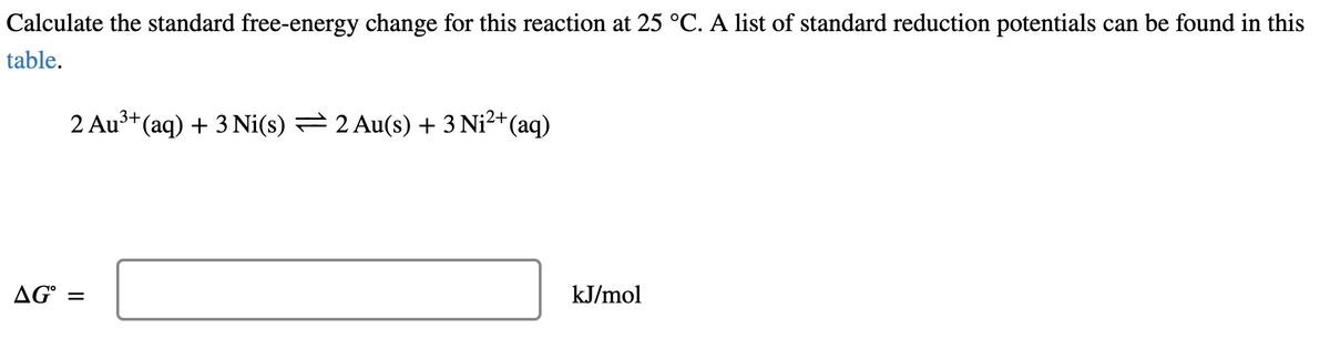 Calculate the standard free-energy change for this reaction at 25 °C. A list of standard reduction potentials can be found in this
table.
2 Au³+ (aq) + 3 Ni(s) = 2 Au(s) + 3 Ni²+(aq)
AG° =
kJ/mol
