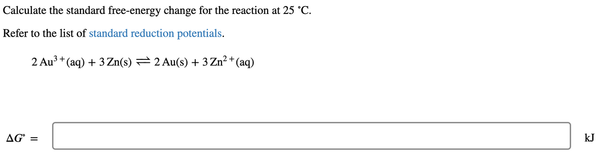 Calculate the standard free-energy change for the reaction at 25 °C.
Refer to the list of standard reduction potentials.
2 Au3 + (aq) + 3 Zn(s) = 2 Au(s) + 3 Zn² + (aq)
AG° =
kJ
